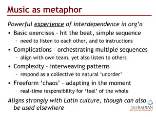 Music as metaphor <ul><li>Powerful  experience  of interdependence in org’n </li></ul><ul><li>Basic exercises – hit the be...