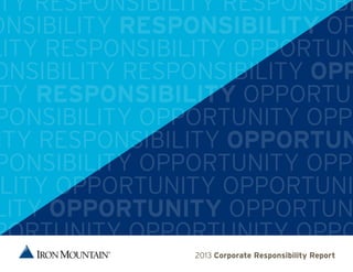 IRON MOUNTAIN // 2013 Corporate Responsibility Report 1TY RESPONSIBILITY RESPONSIBI
ONSIBILITY RESPONSIBILITY OP
LITY RESPONSIBILITY OPPORTUN
ONSIBILITY RESPONSIBILITY OPP
TY RESPONSIBILITY OPPORTUN
PONSIBILITY OPPORTUNITY OPPO
ITY RESPONSIBILITY OPPORTUN
PONSIBILITY OPPORTUNITY OPPO
LITY OPPORTUNITY OPPORTUNI
LITY OPPORTUNITY OPPORTUN
PORTUNITY OPPORTUNITY OPPO
2013 Corporate Responsibility Report
 