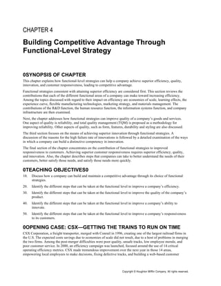 CHAPTER 4
Building Competitive Advantage Through
Functional-Level Strategy


0SYNOPSIS OF CHAPTER
This chapter explains how functional-level strategies can help a company achieve superior efficiency, quality,
innovation, and customer responsiveness, leading to competitive advantage.
Functional strategies consistent with attaining superior efficiency are considered first. This section reviews the
contributions that each of the different functional areas of a company can make toward increasing efficiency.
Among the topics discussed with regard to their impact on efficiency are economies of scale, learning effects, the
experience curve, flexible manufacturing technologies, marketing strategy, and materials management. The
contributions of the R&D function, the human resource function, the information systems function, and company
infrastructure are then examined.
Next, the chapter addresses how functional strategies can improve quality of a company’s goods and services.
One aspect of quality is reliability, and total quality management (TQM) is proposed as a methodology for
improving reliability. Other aspects of quality, such as form, features, durability and styling are also discussed.
The third section focuses on the means of achieving superior innovation through functional strategies. A
discussion of the reasons for the high failure rate of innovations is followed by a detailed examination of the ways
in which a company can build a distinctive competency in innovation.
The final section of the chapter concentrates on the contribution of functional strategies to improved
responsiveness to customers. Achieving superior customer responsiveness requires superior efficiency, quality,
and innovation. Also, the chapter describes steps that companies can take to better understand the needs of their
customers, better satisfy those needs, and satisfy those needs more quickly.

0TEACHING OBJECTIVES0
10.   Discuss how a company can build and maintain a competitive advantage through its choice of functional
      strategies.
20.   Identify the different steps that can be taken at the functional level to improve a company’s efficiency.
30.   Identify the different steps that can be taken at the functional level to improve the quality of the company’s
      product.
40.   Identify the different steps that can be taken at the functional level to improve a company’s ability to
      innovate.
50.   Identify the different steps that can be taken at the functional level to improve a company’s responsiveness
      to its customers.

0OPENING CASE: CSX—GETTING THE TRAINS TO RUN ON TIME
CSX Corporation, a freight transporter, merged with Conrail in 1996, creating one of the largest railroad firms in
the U.S. The expected costs savings due to economies of scale did not result, due to a host of problems in merging
the two firms. Among the post-merger difficulties were poor quality, unsafe tracks, low employee morale, and
poor customer service. In 2000, an efficiency campaign was launched, focused around the use of 14 critical
operating efficiency metrics. CSX made tremendous improvement over the next year in those 14 areas,
empowering local employees to make decisions, fixing defective tracks, and building a web-based customer



                                                                       Copyright © Houghton Mifflin Company. All rights reserved.
 