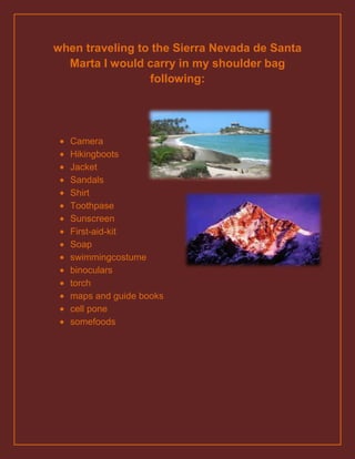 when traveling to the Sierra Nevada de Santa
  Marta I would carry in my shoulder bag
                 following:




  Camera
  Hikingboots
  Jacket
  Sandals
  Shirt
  Toothpase
  Sunscreen
  First-aid-kit
  Soap
  swimmingcostume
  binoculars
  torch
  maps and guide books
  cell pone
  somefoods
 