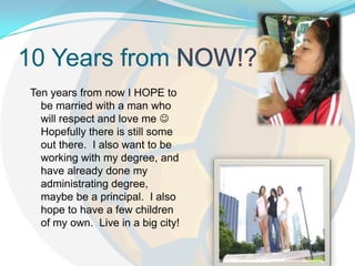 10 Years from NOW!?Ten years from now I HOPE to be married with a man who will respect and love me Hopefully there is still some out there. I also want to be working with my degree, and have already done my administrating degree, maybe be a principal. I also hope to have a few children of my own. Live in a big city!