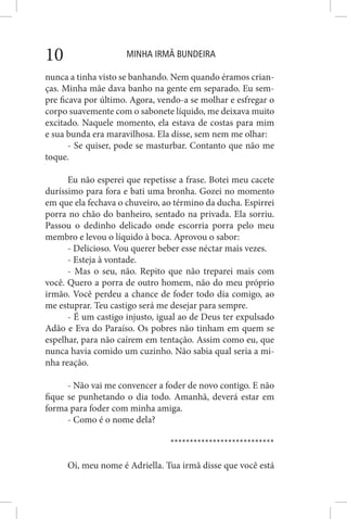 MINHA IRMÃ BUNDEIRA10
nunca a tinha visto se banhando. Nem quando éramos crian-
ças. Minha mãe dava banho na gente em separado. Eu sem-
pre ficava por último. Agora, vendo-a se molhar e esfregar o
corpo suavemente com o sabonete líquido, me deixava muito
excitado. Naquele momento, ela estava de costas para mim
e sua bunda era maravilhosa. Ela disse, sem nem me olhar:
- Se quiser, pode se masturbar. Contanto que não me
toque.
Eu não esperei que repetisse a frase. Botei meu cacete
duríssimo para fora e bati uma bronha. Gozei no momento
em que ela fechava o chuveiro, ao término da ducha. Espirrei
porra no chão do banheiro, sentado na privada. Ela sorriu.
Passou o dedinho delicado onde escorria porra pelo meu
membro e levou o líquido à boca. Aprovou o sabor:
- Delicioso. Vou querer beber esse néctar mais vezes.
- Esteja à vontade.
- Mas o seu, não. Repito que não treparei mais com
você. Quero a porra de outro homem, não do meu próprio
irmão. Você perdeu a chance de foder todo dia comigo, ao
me estuprar. Teu castigo será me desejar para sempre.
- É um castigo injusto, igual ao de Deus ter expulsado
Adão e Eva do Paraíso. Os pobres não tinham em quem se
espelhar, para não caírem em tentação. Assim como eu, que
nunca havia comido um cuzinho. Não sabia qual seria a mi-
nha reação.
- Não vai me convencer a foder de novo contigo. E não
fique se punhetando o dia todo. Amanhã, deverá estar em
forma para foder com minha amiga.
- Como é o nome dela?
***************************
Oi, meu nome é Adriella. Tua irmã disse que você está
 
