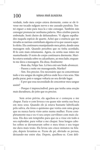 MINHA IRMÃ BUNDEIRA100
verdade, todo meu corpo estava dormente, como se ele ti-
vesse me tocado nalgum nervo e me causado paralisia. Ten-
tei erguer a mão para toca-la e não consegui. Também não
consegui pronunciar nenhuma palavra. Meu cérebro parecia
embotado. Senti cheiro de defumadores. Vi alguns espalha-
dos naquela espécie de quarto. Achei que a essência que me
invadia as narinas continham alguma erva que causava aque-
le efeito. Ela continuava manipulando meu pênis, dando uma
massagem nele. Quando percebeu que eu tinha acordado,
fê-lo com mais entusiasmo. Agora, eu sentia suas mãos me
masturbando. O resto do corpo continuava dormente. Mari-
ko estava sentada sobre os calcanhares, ao meu lado, enquan-
to me dava a massagem. Ela disse, finalmente:
- Bom dia, Felipe San. Lá fora está um lindo alvorecer.
- Passou a noite me massageando, Mariko?
- Sim. Era preciso. Era necessário que eu concentrasse
todo o teu sangue da região pélvica onde fica o teu sexo. Não
podia parar, pois o sangue voltaria ao seu devido lugar.
- E por que essa necessidade de concentrar meu sangue
assim?
- Porque é imprescindível, para que tenha uma ereção
mais duradoura, do jeito que eu preciso.
Sem aviso prévio, ela agachou-se e começou a me
chupar. Fazia-o com leveza e eu quase não sentia sua boca
em meu sexo. Quando ele já estava bastante lubrificado
pela saliva, ela tirou o quimono que vestia com uma graça
que eu nunca havia visto antes numa mulher. Ficou com-
pletamente nua e eu vi seu corpo curvilíneo com mais cla-
reza. Ela deu um tempinho para que eu a visse em todo o
seu esplendor, para voltar a me chupar. Seus longos cabe-
los soltos se derramavam sobre o meu tórax e seu toque
me dava mais tesão. Ela levou uns cinco minutos na fela-
ção, depois levantou-se. Ficou de pé, abrindo as pernas,
deixando-me entre elas. Depois, ajoelhou-se. Com deli-
 