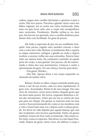 MINHA IRMÃ BUNDEIRA 101
cadeza, pegou meu caralho duríssimo e apontou-o para a
racha. Não teve pressa. Pincelou a glande várias vezes nos
lábios vaginais, até eu sentir sua vulva encharcada. Mais
uma vez quis tocar nela, mas o corpo não acompanhava
meu raciocínio. Finalmente, Mariko enfiou-se no meu
pau. Sua boceta era apertada, mas o caralho deslizava para
dentro dela com facilidade. Eu gemi de prazer.
Ela tinha a expressão de paz em seu semblante tran-
quilo. Sem pressa, engoliu meu membro enorme e duro
com a vulva até o talo. Retirou-se totalmente dele e repetiu
as etapas anteriores: esfregou a glande na racha e depois
recebeu a enorme trolha nas suas entranhas. Parecia fazer
tudo em câmera lenta. Eu continuava sentindo só aquela
parte do corpo: a área genital. Aos poucos, ela foi aumen-
tando o ritmo dos seus movimentos. Comecei a sentir a
aproximação do gozo. Fiz um esforço enorme para dizer:
- Vou gozar, Mariko...
- Não fale. Apenas deixe o teu corpo responder ao
chamado da minha vulva.
Relaxei. Fechei os olhos e fiquei sentindo minha pica
entrar e sair da sua xoxota, cada vez mais rapidamente. O
gozo veio. Avassalador. Partiu lá do meu âmago. Em uma
série de estertores, jorrei porra dentro daquela gruta que
me dava tanto prazer. Ela sorria, enquanto diminuía o rit-
mo dos movimentos. Achei que ela iria se retirar do meu
pau para me chupar. Ela apenas se enterrou mais no meu
cacete e ficou pressionando ele, como se me mordesse com
a vulva. Gozei mais uma vez e depois senti a cabeça giran-
do. Eu devia ter sido dopado por aquela fumaça que saía
dos recipientes com incenso queimando. Então, ela gozou
também. Gozou até ficar toda se tremendo. Não mijou so-
bre mim, como eu esperava. Mas dessa vez não fiquei frus-
trado. Depois de gozar várias vezes, ela dobrou o corpo e
 