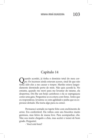 MINHA IRMÃ BUNDEIRA 103
Capítulo 14
Quando acordei, já tinha o domínio total do meu cor-
po. Os incensos ainda estavam acesos, sinal de que não
tinha sido eles a me causar o torpor. Mariko estava langui-
damente dormindo perto de mim. Não quis acordá-la. No
entanto, quando me movi para me levantar do tatame, ela
despertou. Dei-lhe um beijo carinhoso e ela se espreguiçou
como uma gata. Perguntou se eu estava com fome. Antes que
eu respondesse, levantou-se com agilidade e pediu que eu es-
perasse deitado. Ela traria algo para eu comer.
Permaneci sentado no tapete feito com enchimento de
arroz. Era confortável. Ela voltou com uns biscoitos muito
gostosos, mas feitos de massa leve. Para acompanhar, chá.
Não sou muito chegado a chás, mas aceitei e tomei de bom
grado. Perguntei:
- Você está bem?
 