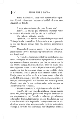 MINHA IRMÃ BUNDEIRA104
- Estou maravilhosa. Você é um homem muito apeti-
toso. E saciei, finalmente, minha curiosidade de estar com
alguém bem dotado.
- É impressão minha ou não gosta de sexo anal?
- Tolero. Mas hoje eu quis apenas me satisfazer. Pensei
só em mim. Outro dia, satisfaço só a você, está bem?
- Oh, eu fiquei satisfeito - menti.
- Que bom. Mas percebi tua ansiedade por coito anal.
Teria quebrado nosso clima de harmonia, se eu te permitis-
se esse tipo de sexo comigo hoje. Mas prometo compensa-lo
depois.
- Mudando de pau pra cacete, certa vez eu li que os
japoneses são adeptos do incesto e permitem sexo com crian-
ças. Isso é vero?
- Na verdade, o homem japonês trata muito bem as suas
irmãs. Protegem-nas até arriscando a própria vida. É natural
que essas meninas se apaixonem por eles, mesmo sendo do
seu próprio sangue. Há leis no Edo que proíbem o sexo entre
consanguíneos e com crianças. O povo não admite publica-
mente esse tipo de sexo mas, talvez por ser proibido e feito
às escondidas, torna a prática mais atraente. Porém, a mu-
lher japonesa normalmente faz sexo incestuoso a pulso. Não
gosta. Infelizmente, por respeito ao homem, consentimos o
estupro. Mesmo quando esse homem não é nosso parente.
Quanto mais alta é a sua posição social, mais poupado de
críticas ele é pela sociedade.
- Visão interessante. Você já foi estuprada, Mariko?
- Sim. Por diversas vezes. Eu ainda era criança quando
meus pais, muito pobres, precisaram de ajuda financeira de
um amigo do meu pai. Quando perceberam que o homem
estava afim de mim, facilitaram o assédio dele. Saíam de casa
e nos deixavam a sós. Engravidei com quatorze anos de ida-
de, ainda uma menina. Meu estuprador contraiu matrimônio
comigo, é verdade, mas continuou me estuprando todas as
 