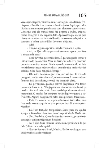 MINHA IRMÃ BUNDEIRA 105
vezes que chegava em nossa casa. Conseguiu uma transferên-
cia para o Brasil e trouxe minha família junto. Aqui, aprendi a
técnica da massagem paralisante com algumas conterrâneas.
Consegui que ele nunca mais me pegasse a pulso. Depois,
tomei coragem e me separei dele. Aproveitei que meus pais
não se deram com o clima do Brasil, como eu me adaptei, e os
convenci a voltar para o Edo. Levaram ele junto.
- Edo?
- É como algumas pessoas ainda chamam o Japão.
- Ah, tá. Quer dizer que você costuma agora paralisar
o amante da hora?
- Você deve ter percebido isso. É que eu queria tomar a
iniciativa do nosso coito. Você se disse cansado e eu confesso
que estava muito carente. Desde quando meu marido se foi -
nós tínhamos sexo todos os dias - que não tive mais relações
sexuais. Você ficou zangado comigo?
- Oh, não. Reafirmo que você me satisfez. É verdade
que gosto muito do coito anal, mas como você mesma disse:
faremos isso outra hora, se você me permitir, claro.
- Eu permitirei, quando estiver preparada. Por favor,
nunca me force a ele. Nós, japonesas, não somos muito adep-
tas do coito anal pois tal ato é um sinal de poder e dominação
masculina. O macho faz isso para nos infligir vergonha e so-
frimento. Alguns nos punem pelos seus próprios fracassos...
- Putz. Eu nunca havia pensado sobre isso. Mas, mu-
dando de assunto: quais as tuas perspectivas lá na empresa,
Mariko?
- Lá é um trabalho temporário. Serve para me ajudar
a pagar a faculdade. Eu estou no sexto período de Medicina.
- Uau. Parabéns. Quando terminar o curso, prometo te
conseguir um emprego num hospital.
- Foi o que dona Hozana também me prometeu. O pai
dela é dono de um hospital.
- Hozana é minha irmã, Mariko. Então, você agora tem
duas promessas de emprego.
 