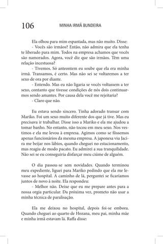 MINHA IRMÃ BUNDEIRA106
Ela olhou para mim espantada, mas não muito. Disse:
- Vocês são irmãos? Então, não admira que ela tenha
te liberado para mim. Todos na empresa achamos que vocês
são namorados. Agora, você diz que são irmãos. Têm uma
relação incestuosa?
- Tivemos. Só anteontem eu soube que ela era minha
irmã. Transamos, é certo. Mas não sei se voltaremos a ter
sexo de ora por diante.
- Entendo. Mas eu não ligaria se vocês voltassem a ter
sexo, contanto que tivesse condições de nós dois continuar-
mos sendo amantes. Por causa dela você me rejeitaria?
- Claro que não.
Eu estava sendo sincero. Tinha adorado transar com
Mariko. Foi um sexo muito diferente dos que já tive. Mas eu
precisava ir trabalhar. Disse isso a Mariko e ela me ajudou a
tomar banho. No entanto, não tocou em meu sexo. Nos ves-
timos e ela me levou à empresa. Agimos como se fôssemos
apenas funcionários da mesma empresa. A japonesa viu Jaci-
ra me beijar nos lábios, quando cheguei no estacionamento,
mas reagiu de modo pacato. Eu admirei a sua tranquilidade.
Não sei se eu conseguiria disfarçar meu ciúme de alguém.
O dia passou-se sem novidades. Quando terminou
meu expediente, liguei para Mariko pedindo que ela me le-
vasse ao hospital. A caminho de lá, perguntei se ficaríamos
juntos de novo à noite. Ela respondeu:
- Melhor não. Deixe que eu me prepare antes para a
nossa orgia particular. Da próxima vez, prometo não usar a
minha técnica de paralisação.
Ela me deixou no hospital, depois foi-se embora.
Quando cheguei ao quarto de Hozana, meu pai, minha mãe
e minha irmã estavam lá. Raffa disse:
 