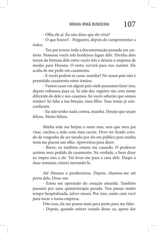MINHA IRMÃ BUNDEIRA 107
- Olha ele aí. Eu não disse que ele viria?
- O que houve? - Perguntei, depois de cumprimentar a
todos.
- Teu pai trouxe toda a documentação passada em car-
tório. Nomeou vocês três herdeiros legais dele. Dividiu dois
terços da fortuna dele entre vocês três e deixou a empresa de
modas para Hozana. O resto, servirá para nos manter. Ele
acaba de me pedir em casamento.
- E vocês podem se casar, mainha? No nosso país não é
permitido casamento entre irmãos.
- Vamos casar em algum país onde possamos fazer isso,
depois voltamos para cá. Se não der, registro-me com nome
diferente do dele e nos casamos. Só vocês saberão que somos
irmãos! Só falta a tua bênção, meu filho. Tuas irmãs já con-
cordaram.
- Eu não tenho nada contra, mainha. Desejo que sejam
felizes. Muito felizes.
Minha mãe me beijou o rosto mas, sem que meu pai
visse, encheu a mão com meu cacete. Devo ter ficado cora-
do de vergonha de ser tarado por ela em público pois minha
irmã me piscou um olho. Aproveitou para dizer:
- Breve, eu também estarei me casando. O professor
aceitou meu pedido de casamento. Na verdade, a bem dizer
eu impus isso a ele. Vai levar-me para a casa dele. Daqui a
duas semanas, estarei morando lá.
Até Hozana a parabenizou. Depois, chamou-me até
perto dela. Disse-me:
- Estou me operando do coração amanhã. Também
passarei por uma quimioterapia pesada. Vou passar muito
tempo hospitalizada, talvez meses. Por isso, conto com você
para tocar a nossa empresa.
Dito isso, ela me puxou mais para perto para me falar:
- Depois, quando estiver curada desse cu, quero dar
 