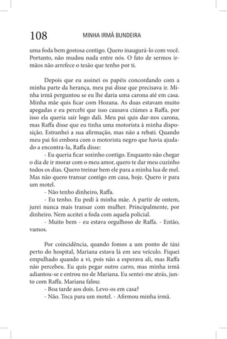 MINHA IRMÃ BUNDEIRA108
uma foda bem gostosa contigo. Quero inaugurá-lo com você.
Portanto, não mudou nada entre nós. O fato de sermos ir-
mãos não arrefece o tesão que tenho por ti.
Depois que eu assinei os papéis concordando com a
minha parte da herança, meu pai disse que precisava ir. Mi-
nha irmã perguntou se eu lhe daria uma carona até em casa.
Minha mãe quis ficar com Hozana. As duas estavam muito
apegadas e eu percebi que isso causava ciúmes a Raffa, por
isso ela queria sair logo dali. Meu pai quis dar-nos carona,
mas Raffa disse que eu tinha uma motorista à minha dispo-
sição. Estranhei a sua afirmação, mas não a rebati. Quando
meu pai foi embora com o motorista negro que havia ajuda-
do a encontra-la, Raffa disse:
- Eu queria ficar sozinho contigo. Enquanto não chegar
o dia de ir morar com o meu amor, quero te dar meu cuzinho
todos os dias. Quero treinar bem ele para a minha lua de mel.
Mas não quero transar contigo em casa, hoje. Quero ir para
um motel.
- Não tenho dinheiro, Raffa.
- Eu tenho. Eu pedi à minha mãe. A partir de ontem,
jurei nunca mais transar com mulher. Principalmente, por
dinheiro. Nem aceitei a foda com aquela policial.
- Muito bem - eu estava orgulhoso de Raffa. - Então,
vamos.
Por coincidência, quando fomos a um ponto de táxi
perto do hospital, Mariana estava lá em seu veículo. Fiquei
empulhado quando a vi, pois não a esperava ali, mas Raffa
não percebeu. Eu quis pegar outro carro, mas minha irmã
adiantou-se e entrou no de Mariana. Eu sentei-me atrás, jun-
to com Raffa. Mariana falou:
- Boa tarde aos dois. Levo-os em casa?
- Não. Toca para um motel. - Afirmou minha irmã.
 