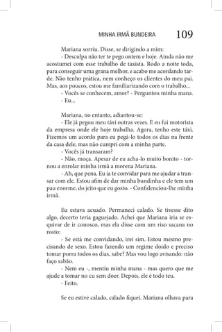 MINHA IRMÃ BUNDEIRA 109
Mariana sorriu. Disse, se dirigindo a mim:
- Desculpa não ter te pego ontem e hoje. Ainda não me
acostumei com esse trabalho de taxista. Rodo a noite toda,
para conseguir uma grana melhor, e acabo me acordando tar-
de. Não tenho prática, nem conheço os clientes do meu pai.
Mas, aos poucos, estou me familiarizando com o trabalho...
- Vocês se conhecem, amor? - Perguntou minha mana.
- Eu...
Mariana, no entanto, adiantou-se:
- Ele já pegou meu táxi outras vezes. E eu fui motorista
da empresa onde ele hoje trabalha. Agora, tenho este táxi.
Fizemos um acordo para eu pegá-lo todos os dias na frente
da casa dele, mas não cumpri com a minha parte.
- Vocês já transaram?
- Não, moça. Apesar de eu acha-lo muito bonito - tor-
nou a enrolar minha irmã a morena Mariana.
- Ah, que pena. Eu ia te convidar para me ajudar a tran-
sar com ele. Estou afim de dar minha bundinha e ele tem um
pau enorme, do jeito que eu gosto. - Confidenciou-lhe minha
irmã.
Eu estava acuado. Permaneci calado. Se tivesse dito
algo, decerto teria gaguejado. Achei que Mariana iria se es-
quivar de ir conosco, mas ela disse com um riso sacana no
rosto:
- Se está me convidando, irei sim. Estou mesmo pre-
cisando de sexo. Estou fazendo um regime doido e preciso
tomar porra todos os dias, sabe? Mas vou logo avisando: não
faço sabão.
- Nem eu -, mentiu minha mana - mas quero que me
ajude a tomar no cu sem doer. Depois, ele é todo teu.
- Feito.
Se eu estive calado, calado fiquei. Mariana olhava para
 
