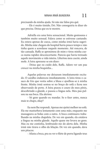 MINHA IRMÃ BUNDEIRA 11
precisando da minha ajuda. Só não me falou pra quê.
- Ele é muito tímido, Dri. Não conseguiria te dizer do
que precisa. Deixa que eu te mostro.
Adriella era uma loira sensacional. Muito gostosona e
também muito sensual. Falava como se estivesse cantando.
Eu estava apenas de cueca, como minha irmã havia sugeri-
do. Minha mãe chegara do hospital havia pouco tempo e não
tinha quem a acordasse naquele momento. Até roncava, de
tão cansada. Raffa se aproximou de mim e tirou minha cue-
ca numa rapidez desconcertante. Parecia que havia treinado
aquele movimento a vida inteira. Libertou meu cacete, ainda
mole. A loira apressou-se em dizer:
- Deixa que eu cuido dele, Raffa. Adoro ver um pau
crescer na minha boquinha...
Aquelas palavras me deixaram imediatamente excita-
do. O caralho endureceu imediatamente. A loira tirou o ca-
saco de frio que vestia sobre a blusa e ajoelhou-se à minha
frente. Minha irmã sentou-se no braço do sofá e ficou nos
observando de perto. A loira puxou o couro do meu pênis,
descobrindo a glande, e passou a língua nela. Meu pau pul-
sou na sua boca. Ela alertou:
- Só goze quando eu mandar. Se o fizer antes, nunca
mais te chupo, okay?
Eu nem lhe respondi. Apenas me ajeitei melhor no sofá.
Ela me masturbava lentamente com uma mão, enquanto me
massageava as bolas com a outra. A boca continuava traba-
lhando na minha chapeleta. De vez em quando, ela estalava
a língua na minha glande. Aquilo quase me levava ao gozo.
Mas eu me continha, lembrando-me do alerta dela. Minha
irmã não tirava o olho da felação. De vez em quando, dava
uns pitacos:
- Afasta a boca, pra eu ver o filete de porra ligando teus
 