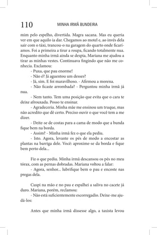 MINHA IRMÃ BUNDEIRA110
mim pelo espelho, divertida. Magra sacana. Mas eu queria
ver em que aquilo ia dar. Chegamos ao motel e, ao invés dela
sair com o táxi, trancou-o na garagem do quarto onde ficarí-
amos. Foi a primeira a tirar a roupa, ficando totalmente nua.
Enquanto minha irmã ainda se despia, Mariana me ajudou a
tirar as minhas vestes. Continuava fingindo que não me co-
nhecia. Exclamou:
- Puxa, que pau enorme!
- Não é? Já aguentou um desses?
- Já, sim. E foi maravilhoso. - Afirmou a morena.
- Não ficaste arrombada? - Perguntou minha irmã já
nua.
- Nem tanto. Tem uma posição que evita que o cara te
deixe afrouxada. Posso te ensinar.
- Agradeceria. Minha mãe me ensinou um truque, mas
não acredito que dê certo. Preciso ouvir o que você tem a me
dizer.
- Deite-se de costas para a cama de modo que a bunda
fique bem na borda.
- Assim? - Minha irmã fez o que ela pediu.
- Isto. Agora, levante os pés de modo a encostar as
plantas na barriga dele. Você: aproxime-se da borda e fique
bem perto dela...
Fiz o que pediu. Minha irmã descansou os pés no meu
tórax, com as pernas dobradas. Mariana voltou a falar:
- Agora, senhor... lubrifique bem o pau e encoste nas
pregas dela.
Cuspi na mão e no pau e espalhei a saliva no cacete já
duro. Mariana, porém, reclamou:
- Não está suficientemente escorregadio. Deixe-me aju-
dá-los:
Antes que minha irmã dissesse algo, a taxista levou
 