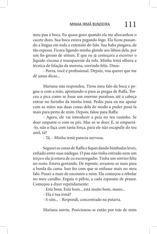 MINHA IRMÃ BUNDEIRA 111
meu pau à boca. Eu quase gozo quando ela me abocanhou o
cacete duro. Sua boca estava pegando fogo. Ela ficou passan-
do a língua em toda a extensão do falo. Sua baba pingava, de
tão espessa. Ficava ligando minha glande aos lábios dela, por
um fio grosso de sêmen. É que eu já começava a escorrer o
líquido viscoso e transparente da rola. Minha irmã olhava a
técnica de felação da morena, sorrindo feliz. Disse:
- Porra, você é profissional. Depois, vou querer que me
dê umas dicas...
Mariana não respondeu. Tirou meu falo da boca e pe-
gou-o com a mão, apontando-o para as pregas de Raffa. Tor-
ceu a pica como se fosse um enorme parafuso, até a cabeça
entrar no furinho da minha irmã. Pediu para eu me apoiar
com as mãos nas duas coxas dela de modo a poder puxá-la
mais para perto de mim. Depois, falou para Raffa:
- Agora, ele vai introduzir a peia no teu cusinho. Se
doer empurre-o com os pés. Mas só se doer. E, se empurrá-
-lo, não o faça com tanta força, para ele não escapulir do teu
anel, tá?
- Tá. - Minha irmã parecia nervosa.
Segurei as coxas de Raffa e fiquei dando bimbadas leves,
enfiado entre suas nádegas. O pau não tinha entrado nem um
terço e ela já estava de cu escorregadio. Tinha um sorriso feliz
no rosto. Estava gostando. De repente, arrastou-se mais para
a borda da cama. Isso fez com que se enfiasse mais no meu
falo. Puxei-a mais de encontro a mim. Ela começou a rebolar
no meu caralho. Erguia o pélvis, a cada espasmo de prazer.
Começou a dizer repetidamente:
- Está bom. Está bom... está muito bom, mano...
- Ela é tua irmã?
- S-sim... - Respondi, concentrado na putaria.
Mariana sorriu. Posicionou-se então por trás de mim
 