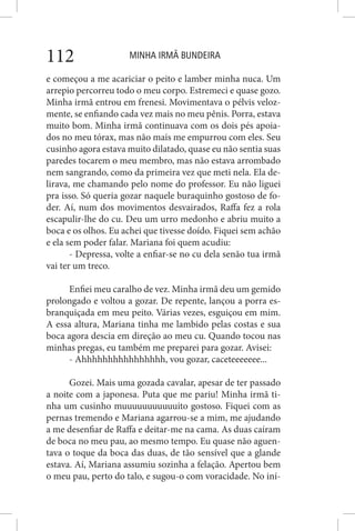 MINHA IRMÃ BUNDEIRA112
e começou a me acariciar o peito e lamber minha nuca. Um
arrepio percorreu todo o meu corpo. Estremeci e quase gozo.
Minha irmã entrou em frenesi. Movimentava o pélvis veloz-
mente, se enfiando cada vez mais no meu pênis. Porra, estava
muito bom. Minha irmã continuava com os dois pés apoia-
dos no meu tórax, mas não mais me empurrou com eles. Seu
cusinho agora estava muito dilatado, quase eu não sentia suas
paredes tocarem o meu membro, mas não estava arrombado
nem sangrando, como da primeira vez que meti nela. Ela de-
lirava, me chamando pelo nome do professor. Eu não liguei
pra isso. Só queria gozar naquele buraquinho gostoso de fo-
der. Aí, num dos movimentos desvairados, Raffa fez a rola
escapulir-lhe do cu. Deu um urro medonho e abriu muito a
boca e os olhos. Eu achei que tivesse doído. Fiquei sem achão
e ela sem poder falar. Mariana foi quem acudiu:
- Depressa, volte a enfiar-se no cu dela senão tua irmã
vai ter um treco.
Enfiei meu caralho de vez. Minha irmã deu um gemido
prolongado e voltou a gozar. De repente, lançou a porra es-
branquiçada em meu peito. Várias vezes, esguiçou em mim.
A essa altura, Mariana tinha me lambido pelas costas e sua
boca agora descia em direção ao meu cu. Quando tocou nas
minhas pregas, eu também me preparei para gozar. Avisei:
- Ahhhhhhhhhhhhhhhh, vou gozar, caceteeeeeee...
Gozei. Mais uma gozada cavalar, apesar de ter passado
a noite com a japonesa. Puta que me pariu! Minha irmã ti-
nha um cusinho muuuuuuuuuuuito gostoso. Fiquei com as
pernas tremendo e Mariana agarrou-se a mim, me ajudando
a me desenfiar de Raffa e deitar-me na cama. As duas caíram
de boca no meu pau, ao mesmo tempo. Eu quase não aguen-
tava o toque da boca das duas, de tão sensível que a glande
estava. Aí, Mariana assumiu sozinha a felação. Apertou bem
o meu pau, perto do talo, e sugou-o com voracidade. No iní-
 
