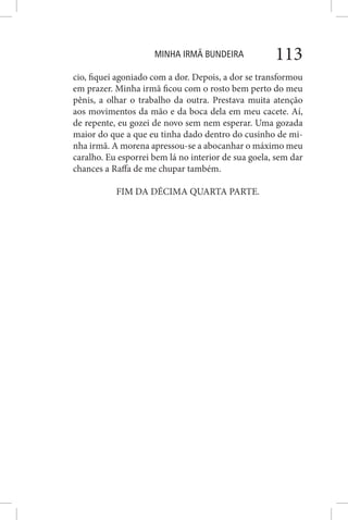 MINHA IRMÃ BUNDEIRA 113
cio, fiquei agoniado com a dor. Depois, a dor se transformou
em prazer. Minha irmã ficou com o rosto bem perto do meu
pênis, a olhar o trabalho da outra. Prestava muita atenção
aos movimentos da mão e da boca dela em meu cacete. Aí,
de repente, eu gozei de novo sem nem esperar. Uma gozada
maior do que a que eu tinha dado dentro do cusinho de mi-
nha irmã. A morena apressou-se a abocanhar o máximo meu
caralho. Eu esporrei bem lá no interior de sua goela, sem dar
chances a Raffa de me chupar também.
FIM DA DÉCIMA QUARTA PARTE.
 