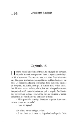MINHA IRMÃ BUNDEIRA114
Capítulo 15
Hozana havia feito uma intrincada cirurgia no coração,
naquela manhã, mas passava bem. A operação cirúrgi-
ca foi um sucesso. Ela, no entanto, precisava ficar internada
uns dias para um tratamento cardíaco e cuidar do câncer no
reto. Os médicos estavam confiantes. Nós, também. Saímos
do hospital, eu, Raffa, meu pai e minha mãe, todos alivia-
dos. Hozana estava sedada, claro. Por isso, não podemos nos
despedir dela. O motorista do meu pai, o negrão Adalberto,
nos esperava do lado de fora. Levou-nos até em casa. Quando
descemos, ele me chamou a um canto e disse:
- Alba quer falar contigo. Disse ser urgente. Pode mar-
car um encontro com ela?
- Pode ser agora?
Ele olhou para o relógio. Falou:
- A esta hora ela já deve ter largado da delegacia. Deve
 