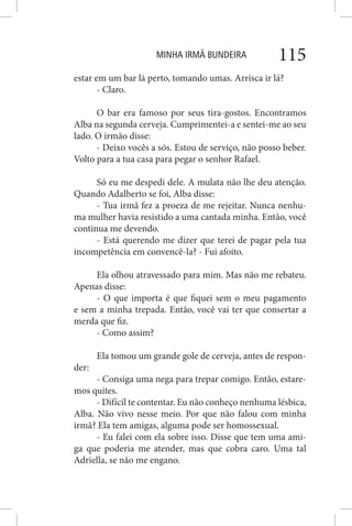 MINHA IRMÃ BUNDEIRA 115
estar em um bar lá perto, tomando umas. Arrisca ir lá?
- Claro.
O bar era famoso por seus tira-gostos. Encontramos
Alba na segunda cerveja. Cumprimentei-a e sentei-me ao seu
lado. O irmão disse:
- Deixo vocês a sós. Estou de serviço, não posso beber.
Volto para a tua casa para pegar o senhor Rafael.
Só eu me despedi dele. A mulata não lhe deu atenção.
Quando Adalberto se foi, Alba disse:
- Tua irmã fez a proeza de me rejeitar. Nunca nenhu-
ma mulher havia resistido a uma cantada minha. Então, você
continua me devendo.
- Está querendo me dizer que terei de pagar pela tua
incompetência em convencê-la? - Fui afoito.
Ela olhou atravessado para mim. Mas não me rebateu.
Apenas disse:
- O que importa é que fiquei sem o meu pagamento
e sem a minha trepada. Então, você vai ter que consertar a
merda que fiz.
- Como assim?
Ela tomou um grande gole de cerveja, antes de respon-
der:
- Consiga uma nega para trepar comigo. Então, estare-
mos quites.
- Difícil te contentar. Eu não conheço nenhuma lésbica,
Alba. Não vivo nesse meio. Por que não falou com minha
irmã? Ela tem amigas, alguma pode ser homossexual.
- Eu falei com ela sobre isso. Disse que tem uma ami-
ga que poderia me atender, mas que cobra caro. Uma tal
Adriella, se não me engano.
 