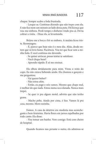 MINHA IRMÃ BUNDEIRA 117
chupar. Sempre acabo a foda frustrada.
- Lasque-se. Continuo dizendo que não trepo com ela.
E não fico nem um minuto ao lado dessa puta. Dá licença que
vou-me embora. Perdi tempo e dinheiro vindo pra cá. Devia
cobrar a visita. - Disse ela, se levantando.
Beijou-me a boca e foi-se embora. A mulata ficou tris-
te. Resmungou:
- É, parece que hoje não é o meu dia. Aliás, desde on-
tem que só levo fumo. Paciência. Vou ter que ficar sem a mi-
nha foda. E você continua me devendo.
- Se quiser arriscar, posso tentar te satisfazer.
- Você chupa bem?
- Aprendo rápido. É só me ensinar.
Ela olhou detidamente para mim. Virou o resto do
copo. Eu não estava bebendo ainda. Ela chamou o garçom e
me perguntou:
- Vai querer beber?
- Não estou afim.
- Então, eu pago e nós vamos. Mesmo que chupe mal,
é melhor do que nada. Estou numa seca danada. Nunca mais
trepei.
- Se quer ir pra algum motel, advirto que não tenho
grana.
- Macho peba. Ainda por cima, é liso. Vamos lá pra
casa, mesmo. Moro sozinha.
Fomos. A casa da detetive era modesta mas aconche-
gante e bem feminina. Havia flores em jarros espalhados por
todo canto. Ela disse:
- Vou tomar um banho. Vem comigo. Está com cheiro
de hospital.
Quando ficamos nus perante o outro, ela admirou-se
 