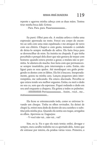 MINHA IRMÃ BUNDEIRA 119
repente e agarrou minha cabeça com as duas mãos. Tentou
tirar minha boca dali. Gritou:
- Para. Para. para. Paaaraaaaaaaaaaa...
Eu parei. Olhei para ela. A mulata arfava e tinha uma
expressão aperreada no rosto. Forcei seu corpo de encon-
tro ao sofá com uma mão espalmada e me atraquei de novo
com seu clitóris. Chupei-o com gosto, tomando o cuidado
de deixa-lo sempre molhado de saliva. Ela fazia força para
se desvencilhar de mim. Eu insistia na chupada. É que tinha
percebido o porquê dela dizer que não gostava de trepar com
homens: quando estava prestes a gozar, a mulata não se per-
mitia. Se afastava do macho. Isso fazia com que permaneces-
se sempre insatisfeita, pois interrompia o coito. Então, não
liguei para os seus apelos. Até mordisquei seu grelo prote-
gendo os dentes com os lábios. Ela foi à loucura. Inesperada-
mente, gozou na minha cara. Lançou pequenos jatos inter-
rompidos, me sufocando. Ela estava alucinada. Percebia-se
que estava tendo seu melhor orgasmo. Então, eu meti o dedo
no seu cu, sem que ela esperasse. Fiquei rodando o dedo em
seu anel enquanto a chupava. Ela gritou a todos os pulmões:
- Ahhhhhhhh Porraaaaaaaaaaaa... Assim... você... me...
mataaaaaaaaaaaaaaaaaaa...
Ela ficou se estremecendo toda, como se estivesse le-
vando um choque. Tinha os olhos revirados. Eu deixei de
chupá-la, retirei meu dedo de dentro do seu cusinho e o subs-
tituí pela minha pica. Quando ela sentiu seu toque, arregalou
os olhos. Aperreou-se. Gaguejou:
- V-você não vai... não vai... vai?
Sim, eu ia. Fiz o que ela mais temia: enfiei, devagar e
sempre, meu caralho todinho no cu apertado dela. Antes que
ele entrasse por inteiro, ela peidou várias vezes. Primeiro, a
 