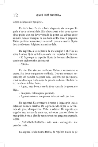 MINHA IRMÃ BUNDEIRA12
lábios à cabeça do pau dele...
Ela fazia isso. Eu via a baba visguenta do meu pau li-
gada à boca sensual dela. Ela olhava para mim com aquele
olhar pidão que me dava vontade de pegar sua cabeça entre
as mãos e atolar meu pau na sua boca até lhe tocar a garganta.
Tinha que fazer um esforço tremendo para me conter. O pau
doía de tão teso. Palpitava nas mãos dela.
De repente, a loira parou de me chupar e libertou os
seios. Lindos. Quis tocá-los, mas ela me impediu. Reclamou:
- Só faça o que eu te pedir. Gosto de homens obedientes
como um cachorrinho, entendeu?
- Au au...
Ela riu. Um riso maravilhoso. Voltou a mamar-me o
cacete. Sua boca era quente e molhada. Deu-me vontade, no-
vamente, de ejacular na goela dela. Lembrei-me que minha
irmã me disse que tinha nojo de gozada na boca. Ela deveria
ter, também. A loira falou:
- Agora, meu bem, quando tiver vontade de gozar, me
diga...
- Eu quero. Estou quase gozando.
- Aguente só mais um pouco. Ainda é cedo pra isso.
Eu aguentei. Ela começou a passar a língua por toda a
extensão do meu caralho. De lá pra cá e de cá pra lá. A von-
tade de gozar desapareceu. Voltei a relaxar. De repente, ela
engoliu meu cacete de uma vez, até tocar com os lábios no
meu púbis. Senti a glande penetrar na sua garganta apertada.
Gemi:
- Ahhhhhhhhhhhhhh... não vou... conseguir... me
prender mais...
Ela ergueu-se da minha frente, de repente. Ficou de pé
 