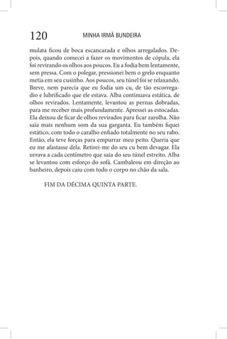 MINHA IRMÃ BUNDEIRA120
mulata ficou de boca escancarada e olhos arregalados. De-
pois, quando comecei a fazer os movimentos de cópula, ela
foi revirando os olhos aos poucos. Eu a fodia bem lentamente,
sem pressa. Com o polegar, pressionei bem o grelo enquanto
metia em seu cusinho. Aos poucos, seu túnel foi se relaxando.
Breve, nem parecia que eu fodia um cu, de tão escorrega-
dio e lubrificado que ele estava. Alba continuava estática, de
olhos revirados. Lentamente, levantou as pernas dobradas,
para me receber mais profundamente. Apressei as estocadas.
Ela deixou de ficar de olhos revirados para ficar zarolha. Não
saía mais nenhum som da sua garganta. Eu também fiquei
estático, com todo o caralho enfiado totalmente no seu rabo.
Então, ela teve forças para empurrar meu peito. Queria que
eu me afastasse dela. Retirei-me do seu cu bem devagar. Ela
urrava a cada centímetro que saia do seu túnel estreito. Alba
se levantou com esforço do sofá. Cambaleou em direção ao
banheiro, depois caiu com todo o corpo no chão da sala.
FIM DA DÉCIMA QUINTA PARTE.
 