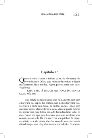 MINHA IRMÃ BUNDEIRA 121
Capítulo 16
Quando tentei acudir a mulata Alba, ela despertou do
breve desmaio. Olhou para mim ainda confusa e depois
sua expressão facial mudou. Agora, parecia estar com ódio.
Vociferou:
- SAIA! SAIA JÁ DAQUI! PRA FORA DA MINHA
CASA. XÔ! XÔ!
Não rebati. Vesti minhas roupas calmamente, sem nem
olhar para ela, depois fui embora sem nem olhar para trás.
Ela bateu a porta com força, às minhas costas. Fiquei sem
entender aquele ataque de fúria dela. Mas eu queria mesmo
ir embora para casa. Estava cansado das fodas dadas todos os
dias. Pensei em ligar para Mariana, para que me desse uma
carona, mas desisti. Ela iria querer o seu quinhão de esper-
ma diário e eu não estava afim. Na verdade, não estava mais
afim de trepar com ninguém naquele resto de dia. Descansa-
 