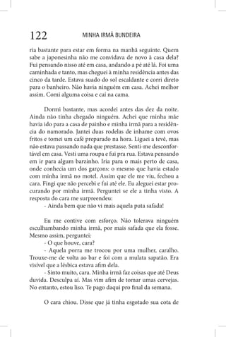 MINHA IRMÃ BUNDEIRA122
ria bastante para estar em forma na manhã seguinte. Quem
sabe a japonesinha não me convidava de novo à casa dela?
Fui pensando nisso até em casa, andando a pé até lá. Foi uma
caminhada e tanto, mas cheguei à minha residência antes das
cinco da tarde. Estava suado do sol escaldante e corri direto
para o banheiro. Não havia ninguém em casa. Achei melhor
assim. Comi alguma coisa e caí na cama.
Dormi bastante, mas acordei antes das dez da noite.
Ainda não tinha chegado ninguém. Achei que minha mãe
havia ido para a casa de painho e minha irmã para a residên-
cia do namorado. Jantei duas rodelas de inhame com ovos
fritos e tomei um café preparado na hora. Liguei a tevê, mas
não estava passando nada que prestasse. Senti-me desconfor-
tável em casa. Vesti uma roupa e fui pra rua. Estava pensando
em ir para algum barzinho. Iria para o mais perto de casa,
onde conhecia um dos garçons: o mesmo que havia estado
com minha irmã no motel. Assim que ele me viu, fechou a
cara. Fingi que não percebi e fui até ele. Eu aleguei estar pro-
curando por minha irmã. Perguntei se ele a tinha visto. A
resposta do cara me surpreendeu:
- Ainda bem que não vi mais aquela puta safada!
Eu me contive com esforço. Não tolerava ninguém
esculhambando minha irmã, por mais safada que ela fosse.
Mesmo assim, perguntei:
- O que houve, cara?
- Aquela porra me trocou por uma mulher, caralho.
Trouxe-me de volta ao bar e foi com a mulata sapatão. Era
visível que a lésbica estava afim dela.
- Sinto muito, cara. Minha irmã faz coisas que até Deus
duvida. Desculpa aí. Mas vim afim de tomar umas cervejas.
No entanto, estou liso. Te pago daqui pro final da semana.
O cara chiou. Disse que já tinha esgotado sua cota de
 