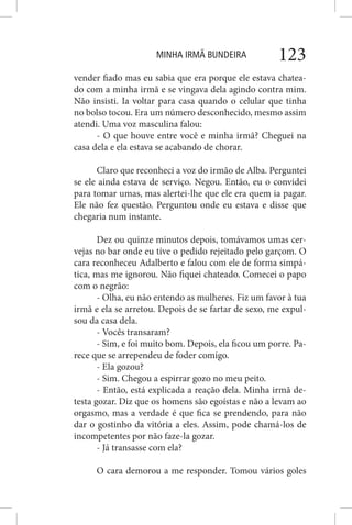 MINHA IRMÃ BUNDEIRA 123
vender fiado mas eu sabia que era porque ele estava chatea-
do com a minha irmã e se vingava dela agindo contra mim.
Não insisti. Ia voltar para casa quando o celular que tinha
no bolso tocou. Era um número desconhecido, mesmo assim
atendi. Uma voz masculina falou:
- O que houve entre você e minha irmã? Cheguei na
casa dela e ela estava se acabando de chorar.
Claro que reconheci a voz do irmão de Alba. Perguntei
se ele ainda estava de serviço. Negou. Então, eu o convidei
para tomar umas, mas alertei-lhe que ele era quem ia pagar.
Ele não fez questão. Perguntou onde eu estava e disse que
chegaria num instante.
Dez ou quinze minutos depois, tomávamos umas cer-
vejas no bar onde eu tive o pedido rejeitado pelo garçom. O
cara reconheceu Adalberto e falou com ele de forma simpá-
tica, mas me ignorou. Não fiquei chateado. Comecei o papo
com o negrão:
- Olha, eu não entendo as mulheres. Fiz um favor à tua
irmã e ela se arretou. Depois de se fartar de sexo, me expul-
sou da casa dela.
- Vocês transaram?
- Sim, e foi muito bom. Depois, ela ficou um porre. Pa-
rece que se arrependeu de foder comigo.
- Ela gozou?
- Sim. Chegou a espirrar gozo no meu peito.
- Então, está explicada a reação dela. Minha irmã de-
testa gozar. Diz que os homens são egoístas e não a levam ao
orgasmo, mas a verdade é que fica se prendendo, para não
dar o gostinho da vitória a eles. Assim, pode chamá-los de
incompetentes por não faze-la gozar.
- Já transasse com ela?
O cara demorou a me responder. Tomou vários goles
 