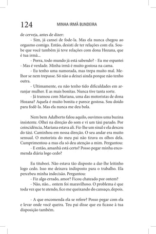 MINHA IRMÃ BUNDEIRA124
de cerveja, antes de dizer:
- Sim, já cansei de fode-la. Mas ela nunca chegou ao
orgasmo comigo. Então, desisti de ter relações com ela. Sou-
be que você também já teve relações com dona Hozana, que
é tua irmã...
- Porra, todo mundo já está sabendo? - Eu me espantei
- Mas é verdade. Minha irmã é muito gostosa na cama.
- Eu tenho uma namorada, mas trepa muito mal. Me-
lhor se nem trepasse. Só não a deixei ainda porque não tenho
outra.
- Ultimamente, eu não tenho tido dificuldades em ar-
ranjar mulher. E as mais bonitas. Nunca tive tanta sorte.
- Já transou com Mariana, uma das motoristas de dona
Hozana? Aquela é muito bonita e parece gostosa. Sou doido
para fodê-la. Mas ela nunca me deu bola.
Nem bem Adalberto falou aquilo, ouvimos uma buzina
insistente. Olhei na direção do som e vi um táxi parado. Por
coincidência, Mariana estava ali. Fiz-lhe um sinal e ela desceu
do táxi. Caminhou em nossa direção. O seu andar era muito
sensual. O motorista do meu pai não tirava os olhos dela.
Cumprimentou-a mas ela só deu atenção a mim. Perguntou:
- E então, amanhã está certo? Posso pegar minha enco-
menda diária logo cedo?
Eu titubeei. Não estava tão disposto a dar-lhe leitinho
logo cedo. Isso me deixava indisposto para o trabalho. Ela
percebeu minha indecisão. Perguntou:
- Fiz algo errado, amor? Ficou chateado por ontem?
- Não, não... ontem foi maravilhoso. O problema é que
toda vez que te atendo, fico me queixando do cansaço, depois.
- A que encomenda ela se refere? Posso pegar com ela
e levar onde você queira. Teu pai disse que eu ficasse à tua
disposição também.
 
