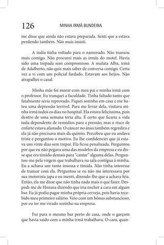 MINHA IRMÃ BUNDEIRA126
me disse que ainda não estava preparada. Senti que a estava
perdendo também. Não mais insisti.
A índia tinha voltado para o namorado. Não transou
mais comigo. Não procurei mais as irmãs do motel. Havia
sido uma trepada sem compromisso. A mulata Alba, irmã
de Adalberto, não quis mais saber de conversa comigo. Certa
vez a vi com um policial fardado. Estavam aos beijos. Não
atrapalhei o casal.
Minha mãe foi morar com meu pai e minha irmã com
o professor. Eu tranquei a faculdade. Tinha faltado tanto que
fatalmente seria reprovado. Fiquei sozinho em casa e me ba-
teu uma depressão terrível. Para me livrar dela, visitava mi-
nha irmã todos os dias no hospital. Ela estava felicíssima, pois
dentro de uma semana teria alta. É certo que ficaria a vida
toda dependente de remédios para a pressão, mas o risco de
enfarte estava afastado. O câncer no ânus também regredira e
ela já não precisava mais da químio. Percebeu que eu andava
triste e perguntou o motivo. Eu lhe confidenciei que já esta-
va uns vinte dias sem trepar. Ela ficou penalizada. Perguntou
por que eu não pegava uma das modelos da empresa e eu dis-
se que era tímido demais para “cantar” alguma delas. Pergun-
tou-me pela virgem que trabalhava na sala contígua à minha.
Eu a achava um tanto insossa e tímida. Não tinha interesse
de transar com ela. Perguntou se eu não me interessava por
sua motorista japa e eu menti, dizendo-lhe que a achava feia.
Então, ela me disse que não tinha nada mais o que fazer. Des-
pedi-me de Hozana dizendo que iria encher a cara em algum
bar. Eu já podia pagar minha própria cerveja, pois havia rece-
bido meu primeiro salário. Veio com um bônus substancioso,
por eu ter me virado sozinho na empresa.
Fui para o mesmo bar perto de casa, onde o garçom
que havia saído com a minha irmã trabalhava. O cara, quan-
 
