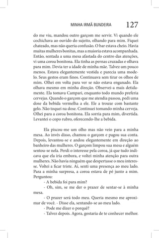 MINHA IRMÃ BUNDEIRA 127
do me viu, mandou outro garçom me servir. Vi quando ele
cochichava ao ouvido do sujeito, olhando para mim. Fiquei
chateado, mas não queria confusão. O bar estava cheio. Havia
muitas mulheres bonitas, mas a maioria estava acompanhada.
Então, sentada a uma mesa afastada do centro das atenções,
vi uma coroa bonitona. Ela tinha as pernas cruzadas e olhava
para mim. Devia ter a idade de minha mãe. Talvez um pouco
menos. Estava elegantemente vestida e parecia uma mode-
lo. Seus gestos eram finos. Continuava sem tirar os olhos de
mim. Olhei em volta para ver se não estava enganado. Ela
olhava mesmo em minha direção. Observei-a mais detida-
mente. Ela tomava Campari, enquanto todo mundo preferia
cervejas. Quando o garçom que me atendia passou, pedi uma
dose da bebida vermelha a ele. Ele a trouxe com bastante
gelo. Não toquei na dose. Continuei tomando minha cerveja.
Olhei para a coroa bonitona. Ela sorria para mim, divertida.
Levantei o copo rubro, oferecendo-lhe a bebida.
Ela piscou-me um olho mas não veio para a minha
mesa. Ao invés disso, chamou o garçom e pagou sua conta.
Depois, levantou-se e andou elegantemente em direção ao
banheiro das mulheres. O garçom limpou sua mesa e alguém
sentou-se nela. Perdi o interesse pela coroa, já que tudo indi-
cava que ela iria embora, e voltei minha atenção para outra
mulheres. Não havia ninguém que despertasse o meu interes-
se. Voltei a ficar triste. Aí, senti uma presença ao meu lado.
Para a minha surpresa, a coroa estava de pé junto a mim.
Perguntou:
- A bebida foi para mim?
- Oh, sim, se me der o prazer de sentar-se à minha
mesa.
- O prazer será todo meu. Queria mesmo me aproxi-
mar de você. - Disse ela, sentando-se ao meu lado.
- Pode me dizer o porquê?
- Talvez depois. Agora, gostaria de te conhecer melhor.
 