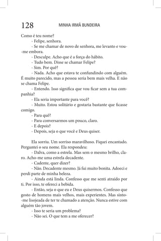 MINHA IRMÃ BUNDEIRA128
Como é teu nome?
- Felipe, senhora.
- Se me chamar de novo de senhora, me levanto e vou-
-me embora.
- Desculpe. Acho que é a força do hábito.
- Tudo bem. Disse se chamar Felipe?
- Sim. Por quê?
- Nada. Acho que estava te confundindo com alguém.
É muito parecido, mas a pessoa seria bem mais velha. E não
se chama Felipe.
- Entendo. Isso significa que vou ficar sem a tua com-
panhia?
- Ela seria importante para você?
- Muito. Estou solitário e gostaria bastante que ficasse
comigo.
- Para quê?
- Para conversarmos um pouco, claro.
- E depois?
- Depois, seja o que você e Deus quiser.
Ela sorriu. Um sorriso maravilhoso. Fiquei encantado.
Perguntei o seu nome. Ela respondeu:
- Dalva, como a estrela. Mas sem o mesmo brilho, cla-
ro. Acho-me uma estrela decadente.
- Cadente, quer dizer?
- Não. Decadente mesmo. Já fui muito bonita. Adoeci e
perdi parte de minha beleza.
- Ainda está linda. Confesso que me senti atraído por
ti. Por isso, te ofereci a bebida.
- Então, seja o que eu e Deus quisermos. Confesso que
gosto de homens mais velhos, mais experientes. Mas sinto-
-me lisojeada de ter te chamado a atenção. Nunca estive com
alguém tão jovem.
- Isso te seria um problema?
- Não sei. O que tem a me oferecer?
 