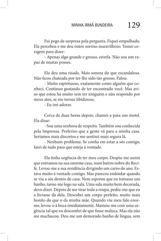 MINHA IRMÃ BUNDEIRA 129
Fui pego de surpresa pela pergunta. Fiquei empulhado.
Ela percebeu e me deu outro sorriso maravilhoso. Tomei co-
ragem para dizer:
- Apenas algo grande e grosso, estrela. Não sou um ra-
paz de muitas posses.
Ela deu uma risada. Mais sonora do que escandalosa.
Não ficou chateada por ter-lhe sido tão grosso. Falou:
- Muito espirituoso, exatamente como alguém que co-
nheci. Continuo gostando de ter encontrado você. Mas avi-
so que estou há muito sem ter ninguém e não respondo por
meus atos, se me tornar libidinosa.
- Eu irei adorar.
Cerca de duas horas depois, chamei-a para um motel.
Ela disse:
- Sou uma senhora de respeito. Também sou conhecida
pela Imprensa. Preferiro que a gente vá para a minha casa.
Seríamos mais discretos e me sentirei mais segura lá.
- Nenhum problema. Se confia em estar a sós comigo,
farei de tudo para que esteja à vontade.
Ela tinha urgência de ter meu corpo. Despiu-me assim
que entramos na sua enorme casa, num bairro nobre do Reci-
fe. Levou-me a sua residência dirigindo um carro do ano. Es-
tava muito à vontade comigo. Mas pareceu endoidar quando
se viu a sós dentro de casa. Nem esperou que eu tomasse um
banho, tarou-me logo na sala. Uma sala muito bem decorada,
devo dizer. Depois de me tirar toda a roupa, pediu-me que eu
a livrasse da dela. Descobri um corpo perfeito, muito mais
bonito do que o da minha mãe. Quando viu meu falo enor-
me, levou-o à boca imediatamente. Mamou-me com uma ur-
gência tal que eu desconfiei de que fosse maluca. Mas ela não
me machucou. Deu-me um demorado banho de língua, sem
 