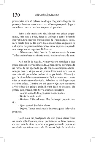 MINHA IRMÃ BUNDEIRA130
pronunciar uma só palavra desde que chegamos. Depois, me
puxou pela mão e quase corremos até o amplo quarto. Jogou-
-se sobre a cama e me chamou para vir por cima.
Beijei-a da cabeça aos pés. Mamei seus peitos peque-
ninos, subi para a boca, desci ao umbigo e acabei beijando
sua vulva. Era cheirosa e tinha gosto de fruta madura. Porra,
meu cacete doía de tão duro. Ela o manipulava enquanto eu
a chupava. Empurrou minha cabeça entre as pernas , quando
sentiu o primeiro orgasmo. Pediu-me:
- Não me martirize demais. Eu estou carente de sexo.
Tenho ânsias de ter esse instrumento enorme dentro de mim.
Não me fiz de rogado. Nem precisava lubrificar a pica
pois a coroa já estava encharcada. A peia entrou estrangulada
na racha, de tão apertada que ela era. Ela começou a chora-
mingar mas eu vi que era de prazer. Continuei metendo na
sua xota, até que minha trolha entrou por inteiro. Ela me jo-
gou de cima dela e assumiu o coito. Enfiou-se no meu cacete
e fez os movimentos de cópula. Rebolava na minha pica que
era uma beleza. Continuava em pranto. Quando aumentou
a velocidade do galope, enfiei-lhe um dedo no cusinho. Ela
gemeu demoradamente. Sorria quando sussurrou:
- Ai que saudade de algo assim no meu ânus.
- Gosta do coito anal?
- Gostava. Aliás, adorava. Mas faz tempo que não pra-
tico.
- Quer tentar? Também adoro.
- Depois. Temos a noite toda. Eu quero gozar pela vulva
primeiro.
Continuou me cavalgando até que gozou várias vezes
na minha rola. Quando pensei que iria cair de lado, exausta,
eis que saiu de cima de mim e se posicionou de quatro ao
meu lado. Ajeitei-me atrás dela. Primeiro, fugiu da minha in-
 