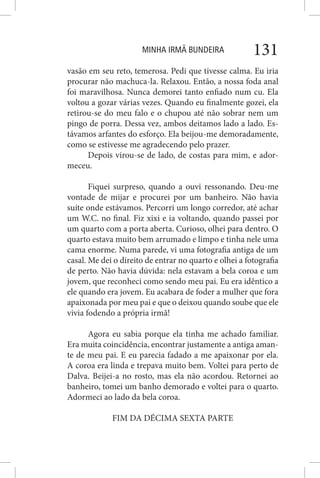 MINHA IRMÃ BUNDEIRA 131
vasão em seu reto, temerosa. Pedi que tivesse calma. Eu iria
procurar não machuca-la. Relaxou. Então, a nossa foda anal
foi maravilhosa. Nunca demorei tanto enfiado num cu. Ela
voltou a gozar várias vezes. Quando eu finalmente gozei, ela
retirou-se do meu falo e o chupou até não sobrar nem um
pingo de porra. Dessa vez, ambos deitamos lado a lado. Es-
távamos arfantes do esforço. Ela beijou-me demoradamente,
como se estivesse me agradecendo pelo prazer.
Depois virou-se de lado, de costas para mim, e ador-
meceu.
Fiquei surpreso, quando a ouvi ressonando. Deu-me
vontade de mijar e procurei por um banheiro. Não havia
suíte onde estávamos. Percorri um longo corredor, até achar
um W.C. no final. Fiz xixi e ia voltando, quando passei por
um quarto com a porta aberta. Curioso, olhei para dentro. O
quarto estava muito bem arrumado e limpo e tinha nele uma
cama enorme. Numa parede, vi uma fotografia antiga de um
casal. Me dei o direito de entrar no quarto e olhei a fotografia
de perto. Não havia dúvida: nela estavam a bela coroa e um
jovem, que reconheci como sendo meu pai. Eu era idêntico a
ele quando era jovem. Eu acabara de foder a mulher que fora
apaixonada por meu pai e que o deixou quando soube que ele
vivia fodendo a própria irmã!
Agora eu sabia porque ela tinha me achado familiar.
Era muita coincidência, encontrar justamente a antiga aman-
te de meu pai. E eu parecia fadado a me apaixonar por ela.
A coroa era linda e trepava muito bem. Voltei para perto de
Dalva. Beijei-a no rosto, mas ela não acordou. Retornei ao
banheiro, tomei um banho demorado e voltei para o quarto.
Adormeci ao lado da bela coroa.
FIM DA DÉCIMA SEXTA PARTE
 