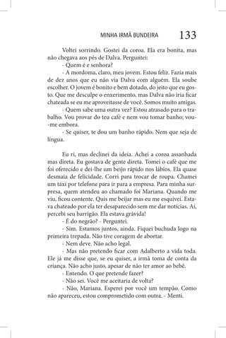 MINHA IRMÃ BUNDEIRA 133
Voltei sorrindo. Gostei da coroa. Ela era bonita, mas
não chegava aos pés de Dalva. Perguntei:
- Quem é e senhora?
- A mordoma, claro, meu jovem. Estou feliz. Fazia mais
de dez anos que eu não via Dalva com alguém. Ela soube
escolher. O jovem é bonito e bem dotado, do jeito que eu gos-
to. Que me desculpe o enxerimento, mas Dalva não iria ficar
chateada se eu me aproveitasse de você. Somos muito amigas.
- Quem sabe uma outra vez? Estou atrasado para o tra-
balho. Vou provar do teu café e nem vou tomar banho; vou-
-me embora.
- Se quiser, te dou um banho rápido. Nem que seja de
língua.
Eu ri, mas declinei da ideia. Achei a coroa assanhada
mas direta. Eu gostava de gente direta. Tomei o café que me
foi oferecido e dei-lhe um beijo rápido nos lábios. Ela quase
desmaia de felicidade. Corri para trocar de roupa. Chamei
um táxi por telefone para ir para a empresa. Para minha sur-
presa, quem atendeu ao chamado foi Mariana. Quando me
viu, ficou contente. Quis me beijar mas eu me esquivei. Esta-
va chateado por ela ter desaparecido sem me dar notícias. Aí,
percebi seu barrigão. Ela estava grávida!
- É do negrão? - Perguntei.
- Sim. Estamos juntos, ainda. Fiquei buchuda logo na
primeira trepada. Não tive coragem de abortar.
- Nem deve. Não acho legal.
- Mas não pretendo ficar com Adalberto a vida toda.
Ele já me disse que, se eu quiser, a irmã toma de conta da
criança. Não acho justo, apesar de não ter amor ao bebê.
- Entendo. O que pretende fazer?
- Não sei. Você me aceitaria de volta?
- Não, Mariana. Esperei por você um tempão. Como
não apareceu, estou comprometido com outra. - Menti.
 