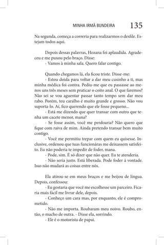 MINHA IRMÃ BUNDEIRA 135
Na segunda, começa a correria para realizarmos o desfile. Es-
tejam todos aqui.
Depois dessas palavras, Hozana foi aplaudida. Agrade-
ceu e me puxou pelo braço. Disse:
- Vamos à minha sala. Quero falar contigo.
Quando chegamos lá, ela ficou triste. Disse-me:
- Estou doida para voltar a dar meu cusinho a ti, mas
minha médica foi contra. Pediu-me que eu passasse ao me-
nos uns três meses sem praticar o coito anal. O que faremos?
Não sei se vou aguentar passar tanto tempo sem dar meu
rabo. Porém, teu caralho é muito grande e grosso. Não vou
suporta-lo. Aí, fico querendo que ele fosse pequeno...
- Está me dizendo que quer transar com outro que te-
nha um cacete menor, mana?
- Se fosse assim, você me perdoaria? Não quero que
fique com raiva de mim. Ainda pretendo transar bem muito
contigo.
- Você me permitiu trepar com quem eu quisesse. In-
clusive, ordenou que tuas funcionáras me deixassem satisfei-
to. Eu não poderia te impedir de foder, mana.
- Pode, sim. É só dizer que não quer. Eu te atenderia.
- Não seria justo. Está liberada. Pode foder á vontade.
Isso não mudará as coisas entre nós.
Ela atirou-se em meus braços e me beijou de língua.
Depois, confessou:
- Eu gostaria que você me escolhesse um parceiro. Fica-
ria mais fácil me livrar dele, depois.
- Conheço um cara mas, por enquanto, ele é compro-
metido.
- Não me importa. Roubaram meu noivo. Roubo, en-
tão, o macho de outra. - Disse ela, sorrindo.
- Ele é o motorista de papai.
 