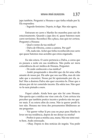 MINHA IRMÃ BUNDEIRA 137
japa também. Perguntei a Hozana o que tinha rolado por lá.
Ela respondeu:
- Segredo feminino. Depois, te digo. Mas não agora.
Entraram no carro e Mariko fez manobra para sair do
estacionamento. Quando a japa deu ré, quase batemos num
carro novíssimo. Reconheci-lhe a placa, mas quis ter certeza.
Perguntei a Hozana:
- Qual o nome da tua médica?
- Dalva de Oliveira, como a cantora. Por quê?
- Oh, nada não. Achei que tinha reconhecido esse carro
que quase batemos mas acredito que estou enganado.
Eu não estava. O carro pertencia a Dalva, a coroa que
eu passara a noite em sua residência. Não podia ser mera
coincidência ela ser médica de Hozana. Perguntei:
- De onde conheceste a tua médica?
- Andei pesquisando e descobri que ela foi uma velha
amante de nosso pai. Ela sabe que sou sua filha, mas ele não
sabe que a encontrei. Nosso pai foi apaixonado por ela, sa-
bia? Mas a doutora Dalva não quer encontra-lo. Disse que o
deixou por ele ter cometido incesto. Ela odeia isso. Não quer
ve-lo nem pintado a ouro.
Fiquei calado. Ainda bem que não fui com Hozana.
Não queria que a médica me visse com ela. Com certeza iria
perceber que também pratico incesto e poderia não me que-
rer mais. E eu estava afim da coroa. Não ia querer perdê-la.
isso não. Hozana me tirou dos pensamentos libidinosos ao
me perguntar:
- Vai querer voltar lá pra casa ou peço para Mariko te
levar em tua residência, depois de me deixar na minha?
- Prefiro ir para a minha casa, mana. Não me sinto mui-
to bem. Ando estressado.
- Okay. Depois te dou notícias do negrão. Vou pedir
 