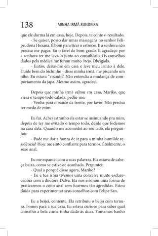 MINHA IRMÃ BUNDEIRA138
que ele durma lá em casa, hoje. Depois, te conto o resultado.
- Se quiser, posso dar umas massagens no senhor Feli-
pe, dona Hozana. É bom para tirar o estresse. E a senhora não
precisa me pagar. Eu o farei de bom grado. E agradeço por
a senhora ter me levado junto ao consultório. Os conselhos
dados pela médica me foram muito úteis. Obrigada.
- Então, deixe-me em casa e leve meu irmão à dele.
Cuide bem do bichinho - disse minha irmã, me piscando um
olho. Eu estava “voando”. Não entendia a mudança de com-
portamento da japa. Mesmo assim, agradeci.
Depois que minha irmã saltou em casa, Mariko, que
viera o tempo todo calada, pediu-me:
- Venha para o banco da frente, por favor. Não precisa
ter medo de mim.
Eu fui. Achei estranho ela estar se insinuando pra mim,
depois de ter me evitado o tempo todo, desde que fodemos
na casa dela. Quando me acomodei ao seu lado, ela pergun-
tou:
- Pode me dar a honra de ir para a minha humilde re-
sidência? Hoje me sinto confiante para termos, finalmente, o
sexo anal.
Eu me espantei com a suas palavras. Ela estava de cabe-
ça baixa, como se estivesse acanhada. Perguntei;
- Qual o porquê disso agora, Mariko?
- Eu e tua irmã tivemos uma conversa muito esclare-
cedora com a doutora Dalva. Ela nos ensinou uma forma de
praticarmos o coito anal sem ficarmos tão agredidas. Estou
doida para experimentar seus conselhos com Felipe San.
Eu a beijei, contente. Ela retribuiu o beijo com ternu-
ra. Fomos para a sua casa. Eu estava curioso para saber qual
conselho a bela coroa tinha dado às duas. Tomamos banho
 