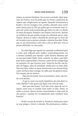 MINHA IRMÃ BUNDEIRA 139
juntos, na mesma banheira. Eu já estava excitado. Quis fazer
sexo ali mesmo, mas ela pediu que eu tivesse a paciência de
esperar que chegássemos ao quarto. Quando terminamos o
banho e ela me enxugou com carinho, alisando meu cacete
ereto, fomos para lá. Ela me pediu que eu trouxesse uma es-
pécie de centro todo acolchoado que havia na sala e o dispôs
no meio do quarto. Primeiro, me chupou com leveza. Apenas
se certificava de que minha ereção era suficiente para o anal.
Depois, deitou-se sobre a beirada do móvel que eu levei até
ali, ficando com as pernas estiradas e abertas fora dele. Pediu
que eu me posicionasse entre elas e pôs os dois pés, com as
pernas dobradas, no meu peito.
Eu notei logo que aquela era a posição confortável para
o coito anal indicada pela médica. Coincidentemente, era
a mesma ensinada por mamãe e pela morena Mariana que
eu usei para foder Raffa. Sorri, contente. Já sabia o que fazer
para levar a japonesinha à loucura, como ela fez comigo logo
na primeira vez que tivemos sexo. Tratei de dar-lhe um ba-
nho de língua, antes de parafusar minha pica no ânus dela.
Procurei fazer todos os meus movimentos em câmera lenta,
como ela havia feito comigo. Eu sabia que ela gostava assim.
No entanto, ela me alertou:
- Não precisa imitar meus movimentos, amor. Aja sen-
do você mesmo.
- É que às vezes sou muito impulsivo, pra não dizer ta-
rado, Mariko. E não quero que fique com raiva de mim.
- Juro que não ficarei. Você não seria capaz de me es-
tuprar como meu ex marido fazia todos os dias. Disso, eu
tenho a certeza. Quero mesmo experimentar o coito anal. Se
não gostar, é porque fui incompetente para satisfazer meu
homem!
Perdi o receio de enraba-la. Parafusei minha pica entre
as suas pregas e forcei a entrada. Ela permaneceu estática.
 
