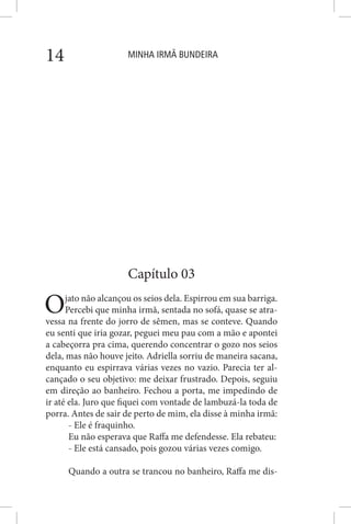 MINHA IRMÃ BUNDEIRA14
Capítulo 03
Ojato não alcançou os seios dela. Espirrou em sua barriga.
Percebi que minha irmã, sentada no sofá, quase se atra-
vessa na frente do jorro de sêmen, mas se conteve. Quando
eu senti que iria gozar, peguei meu pau com a mão e apontei
a cabeçorra pra cima, querendo concentrar o gozo nos seios
dela, mas não houve jeito. Adriella sorriu de maneira sacana,
enquanto eu espirrava várias vezes no vazio. Parecia ter al-
cançado o seu objetivo: me deixar frustrado. Depois, seguiu
em direção ao banheiro. Fechou a porta, me impedindo de
ir até ela. Juro que fiquei com vontade de lambuzá-la toda de
porra. Antes de sair de perto de mim, ela disse à minha irmã:
- Ele é fraquinho.
Eu não esperava que Raffa me defendesse. Ela rebateu:
- Ele está cansado, pois gozou várias vezes comigo.
Quando a outra se trancou no banheiro, Raffa me dis-
 