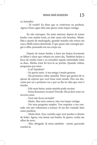 MINHA IRMÃ BUNDEIRA 15
se, baixinho:
- Tá vendo? Eu disse que se contivesse na punheta.
Agora é bem capaz dela não querer mais trepar contigo.
Eu não retruquei. Na noite anterior, depois de tomar
banho com minha irmã, eu bati umas três bronhas. Minto.
Bati a quarta de madrugada, quando mainha não estava em
casa e Raffa estava dormindo. É que quase não consegui pre-
gar o olho, pensando em seu corpo nu.
Depois de tomar banho, a loira me beijou levemente
os lábios e disse que voltaria no outro dia. Também beijou a
boca de minha irmã e eu estranhei aquela intimidade entre
as duas. Minha irmã foi leva-la ao portão. Quando voltou,
perguntou pra mim:
- E aí? Satisfeito?
- Eu queria mais. A tua amiga é muito gostosa.
- Ela prometeu voltar amanhã. Disse que gostou de ti,
apesar de esperar que você fosse mais tarado. Deu um des-
conto por ser a primeira vez e por eu lhe ter dito que você é
tímido.
- Fale mais baixo, senão mainha pode escutar.
- Dona Rosemary escutar? Duvido. Ela já deve estar no
terceiro sono.
- Você não ficou excitada?
- Muito. Mas nem comece: não vou trepar contigo.
- Foi uma pergunta simples. Vou respeitar a tua von-
tade: nós não voltaremos a transar. Se me der vontade, bato
outra punheta.
- Muito bem. Esse cuzinho aqui você perdeu o direito
de foder. Agora, vou tomar um banho. Se quiser, venha me
olhar de novo.
- Não, obrigado. Já estou satisfeito - menti, querendo
esnobá-la.
 