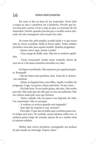 MINHA IRMÃ BUNDEIRA16
Ela nem se deu ao luxo de me responder. Tirou toda
a roupa na sala e caminhou até o banheiro. Percebi que ha-
via trancado a porta. Levei a mão ao pau, na intenção de me
masturbar. Desisti, quando percebi que o caralho estava rela-
xado. Eu não conseguiria uma ereção tão cedo.
No outro dia, pela manhã, acordei tarde e vi que nossa
mãe já estava acordada. Raffa já havia saído. Tinha médico
periódico marcado para aquela manhã. Mainha perguntou:
- Quem estava aqui, ontem à noite?
- Uma amiga de Raffa, mãe. Mas foi-se embora rapidi-
nho.
- Vocês transaram? Ainda estou sentindo cheiro de
sexo no ar e há umas manchas estranhas no chão.
Eu fiquei encabulado. Não esperava por aquela pergun-
ta. Respondi:
- Ela me bateu uma punheta, mãe. Antes de ir, deixou-
-me satisfeito.
- Afaste-se daquela loira, meu filho. Aquilo é mulher de
programa. Logo, vai querer cobrar pela foda. Vá por mim...
- Ela fode bem. Se me pedir grana, não dou. Não tenho
para dar. Mas acho que ela sabe que eu sou um pobretão. Não
me cobrou nada pelo sexo que fizemos.
- Tome cuidado. Ela me parece um depósito de Aids.
Use camisinhas. Não se arrisque.
- A senhora se arrisca quando está trepando?
- Que falta de respeito é essa, menino?
- Desculpe. É que não acredito que a senhora passe tan-
to tempo sem sexo. Na verdade, nunca falamos sobre isso. A
senhora parece fugir do assunto, apesar de eu e minha irmã
já sejamos adultos.
Minha mãe esteve pensativa, mastigando um pedaço
de pão assado na manteiga. Depois, disse:
 