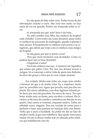 MINHA IRMÃ BUNDEIRA 17
- Eu não gosto de falar sobre sexo. Tenho receio de dar
informações erradas a vocês. Mas você tem razão: eu faço
amor, de vez em quando. Porém, me arrependo todas as ve-
zes.
- Se arrepende por quê, mãe? Sexo é tão bom...
- Eu sofro assédio, meu filho, dos médicos do hospital
onde trabalho. Como tenho um corpo desejável, quase todos
os médicos me procuram de madrugada, quando o plantão é
mais ameno. Principalmente os médicos mais jovens e os es-
tagiários, que sabem que trepo com os médicos mais antigos
do hospital.
- Se não gosta, por que se presta a isso?
- Para que vocês terminem suas faculdades. Como eu
poderia fazer isso se fosse demitida?
- Chegariam a tanto?
- Você não conhece essa raça. A maioria é de riquinhos
que acham que pobre é lixo. Por isso, nos deixam morrer à
mingua. Só se esmeram a salvar vidas de quem tem dinheiro.
Eu devo dar graças a Deus por ter esse corpão atraente.
Era verdade. Minha mãe tinha um corpo mais esbelto
e formoso do que o da minha irmã. Eu a respeitava muito
para ter percebido isso. Agora que percebi, meu pau deu um
pinote. Ela estava cabisbaixa, com duas lágrimas rolando pe-
las faces, por isso não percebeu. Eu estava de cueca. Tive que
botar minha mão na frente, para encobrir o volume. Ela le-
vantou-se da mesa da cozinha e caminhou em direção ao seu
quarto. Suas carnes se tremiam, enquanto andava. Tinha um
rebolado suave, elegante. Deu-me vontade de correr para o
banheiro e bater uma punheta na intenção dela, mas desisti.
Tinha que ir para a faculdade. Eu podia me dar ao luxo de
estudar à tarde, já que não trabalhava. Mas aquilo estava para
mudar. Eu não ia deixar minha mãe ser abusada pelos médi-
cos que trabalhavam com ela.
 