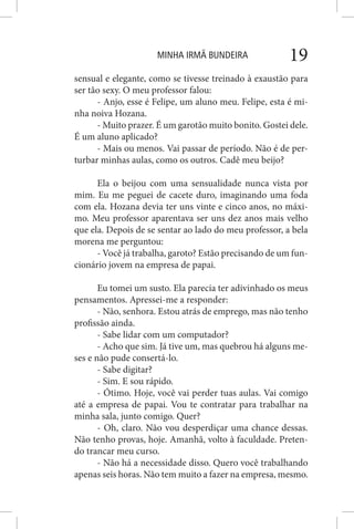 MINHA IRMÃ BUNDEIRA 19
sensual e elegante, como se tivesse treinado à exaustão para
ser tão sexy. O meu professor falou:
- Anjo, esse é Felipe, um aluno meu. Felipe, esta é mi-
nha noiva Hozana.
- Muito prazer. É um garotão muito bonito. Gostei dele.
É um aluno aplicado?
- Mais ou menos. Vai passar de período. Não é de per-
turbar minhas aulas, como os outros. Cadê meu beijo?
Ela o beijou com uma sensualidade nunca vista por
mim. Eu me peguei de cacete duro, imaginando uma foda
com ela. Hozana devia ter uns vinte e cinco anos, no máxi-
mo. Meu professor aparentava ser uns dez anos mais velho
que ela. Depois de se sentar ao lado do meu professor, a bela
morena me perguntou:
- Você já trabalha, garoto? Estão precisando de um fun-
cionário jovem na empresa de papai.
Eu tomei um susto. Ela parecia ter adivinhado os meus
pensamentos. Apressei-me a responder:
- Não, senhora. Estou atrás de emprego, mas não tenho
profissão ainda.
- Sabe lidar com um computador?
- Acho que sim. Já tive um, mas quebrou há alguns me-
ses e não pude consertá-lo.
- Sabe digitar?
- Sim. E sou rápido.
- Ótimo. Hoje, você vai perder tuas aulas. Vai comigo
até a empresa de papai. Vou te contratar para trabalhar na
minha sala, junto comigo. Quer?
- Oh, claro. Não vou desperdiçar uma chance dessas.
Não tenho provas, hoje. Amanhã, volto à faculdade. Preten-
do trancar meu curso.
- Não há a necessidade disso. Quero você trabalhando
apenas seis horas. Não tem muito a fazer na empresa, mesmo.
 