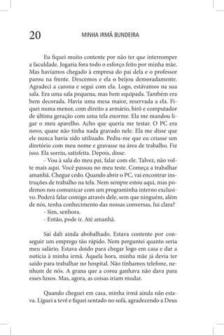 MINHA IRMÃ BUNDEIRA20
Eu fiquei muito contente por não ter que interromper
a faculdade. Jogaria fora todo o esforço feito por minha mãe.
Mas havíamos chegado à empresa do pai dela e o professor
parou na frente. Descemos e ela o beijou demoradamente.
Agradeci a carona e segui com ela. Logo, estávamos na sua
sala. Era uma sala pequena, mas bem equipada. Também era
bem decorada. Havia uma mesa maior, reservada a ela. Fi-
quei numa menor, com direito a armário, birô e computador
de última geração com uma tela enorme. Ela me mandou li-
gar o meu aparelho. Acho que queria me testar. O PC era
novo, quase não tinha nada gravado nele. Ela me disse que
ele nunca havia sido utilizado. Pediu-me que eu criasse um
diretório com meu nome e gravasse na área de trabalho. Fiz
isso. Ela sorriu, satisfeita. Depois, disse:
- Vou à sala do meu pai, falar com ele. Talvez, não vol-
te mais aqui. Você passou no meu teste. Começa a trabalhar
amanhã. Chegue cedo. Quando abrir o PC, vai encontrar ins-
truções de trabalho na tela. Nem sempre estou aqui, mas po-
demos nos comunicar com um programinha interno exclusi-
vo. Poderá falar comigo através dele, sem que ninguém, além
de nós, tenha conhecimento das nossas conversas, fui clara?
- Sim, senhora.
- Então, pode ir. Até amanhã.
Saí dali ainda abobalhado. Estava contente por con-
seguir um emprego tão rápido. Nem perguntei quanto seria
meu salário. Estava doido para chegar logo em casa e dar a
notícia à minha irmã. Àquela hora, minha mãe já devia ter
saído para trabalhar no hospital. Não tínhamos telefone, ne-
nhum de nós. A grana que a coroa ganhava não dava para
esses luxos. Mas, agora, as coisas iriam mudar.
Quando cheguei em casa, minha irmã ainda não esta-
va. Liguei a tevê e fiquei sentado no sofá, agradecendo a Deus
 