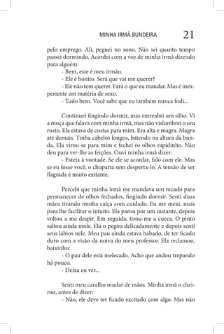 MINHA IRMÃ BUNDEIRA 21
pelo emprego. Ali, peguei no sono. Não sei quanto tempo
passei dormindo. Acordei com a voz de minha irmã dizendo
para alguém:
- Bem, este é meu irmão.
- Ele é bonito. Será que vai me querer?
- Ele não tem querer. Fará o que eu mandar. Mas é inex-
periente em matéria de sexo.
- Tudo bem. Você sabe que eu também nunca fodi...
Continuei fingindo dormir, mas entreabri um olho. Vi
a moça que falava com minha irmã, mas não vislumbrei o seu
rosto. Ela estava de costas para mim. Era alta e magra. Magra
até demais. Tinha cabelos longos, batendo na altura da bun-
da. Ela virou-se para mim e fechei os olhos rapidinho. Não
deu para ver-lhe as feições. Ouvi minha irmã dizer:
- Esteja à vontade. Se ele se acordar, falo com ele. Mas
se eu fosse você, o chuparia sem desperta-lo. A tensão de ser
flagrada é muito exitante.
Percebi que minha irmã me mandava um recado para
permanecer de olhos fechados, fingindo dormir. Senti duas
mãos tirando minha calça com cuidado. Eu me mexi, mais
para lhe facilitar o intuito. Ela parou por um instante, depois
voltou a me despir. Em seguida, tirou-me a cueca. O pinto
saltou ainda mole. Ela o pegou delicadamente e depois senti
seus lábios nele. Meu pau ainda estava babado, de ter ficado
duro com a visão da noiva do meu professor. Ela reclamou,
baixinho:
- O pau dele está melecado. Acho que andou trepando
há pouco.
- Deixa eu ver...
Senti meu caralho mudar de mãos. Minha irmã o chei-
rou, antes de dizer:
- Não, ele deve ter ficado excitado com algo. Mas não
 