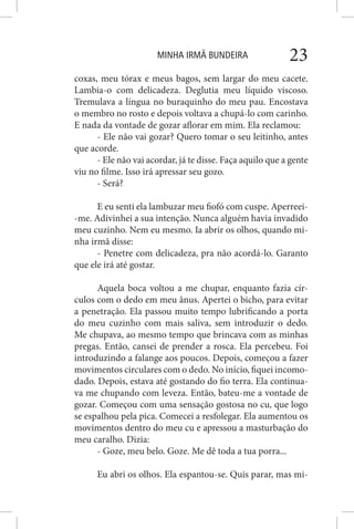 MINHA IRMÃ BUNDEIRA 23
coxas, meu tórax e meus bagos, sem largar do meu cacete.
Lambia-o com delicadeza. Deglutia meu líquido viscoso.
Tremulava a língua no buraquinho do meu pau. Encostava
o membro no rosto e depois voltava a chupá-lo com carinho.
E nada da vontade de gozar aflorar em mim. Ela reclamou:
- Ele não vai gozar? Quero tomar o seu leitinho, antes
que acorde.
- Ele não vai acordar, já te disse. Faça aquilo que a gente
viu no filme. Isso irá apressar seu gozo.
- Será?
E eu senti ela lambuzar meu fiofó com cuspe. Aperreei-
-me. Adivinhei a sua intenção. Nunca alguém havia invadido
meu cuzinho. Nem eu mesmo. Ia abrir os olhos, quando mi-
nha irmã disse:
- Penetre com delicadeza, pra não acordá-lo. Garanto
que ele irá até gostar.
Aquela boca voltou a me chupar, enquanto fazia cír-
culos com o dedo em meu ânus. Apertei o bicho, para evitar
a penetração. Ela passou muito tempo lubrificando a porta
do meu cuzinho com mais saliva, sem introduzir o dedo.
Me chupava, ao mesmo tempo que brincava com as minhas
pregas. Então, cansei de prender a rosca. Ela percebeu. Foi
introduzindo a falange aos poucos. Depois, começou a fazer
movimentos circulares com o dedo. No início, fiquei incomo-
dado. Depois, estava até gostando do fio terra. Ela continua-
va me chupando com leveza. Então, bateu-me a vontade de
gozar. Começou com uma sensação gostosa no cu, que logo
se espalhou pela pica. Comecei a resfolegar. Ela aumentou os
movimentos dentro do meu cu e apressou a masturbação do
meu caralho. Dizia:
- Goze, meu belo. Goze. Me dê toda a tua porra...
Eu abri os olhos. Ela espantou-se. Quis parar, mas mi-
 