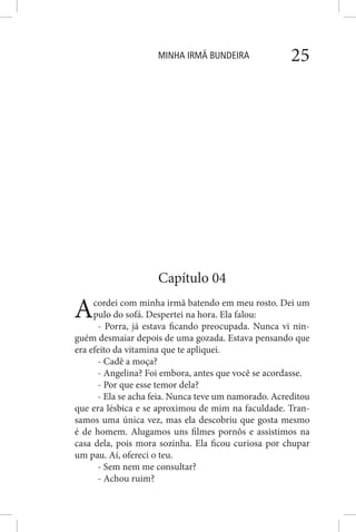 MINHA IRMÃ BUNDEIRA 25
Capítulo 04
Acordei com minha irmã batendo em meu rosto. Dei um
pulo do sofá. Despertei na hora. Ela falou:
- Porra, já estava ficando preocupada. Nunca vi nin-
guém desmaiar depois de uma gozada. Estava pensando que
era efeito da vitamina que te apliquei.
- Cadê a moça?
- Angelina? Foi embora, antes que você se acordasse.
- Por que esse temor dela?
- Ela se acha feia. Nunca teve um namorado. Acreditou
que era lésbica e se aproximou de mim na faculdade. Tran-
samos uma única vez, mas ela descobriu que gosta mesmo
é de homem. Alugamos uns filmes pornôs e assistimos na
casa dela, pois mora sozinha. Ela ficou curiosa por chupar
um pau. Aí, ofereci o teu.
- Sem nem me consultar?
- Achou ruim?
 